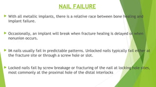 NAIL FAILURE
 With all metallic implants, there is a relative race between bone healing and
implant failure.
 Occasionally, an implant will break when fracture healing is delayed or when
nonunion occurs.
 IM nails usually fail in predictable patterns. Unlocked nails typically fail either at
the fracture site or through a screw hole or slot.
 Locked nails fail by screw breakage or fracturing of the nail at locking hole sites,
most commonly at the proximal hole of the distal interlocks
 