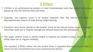 Z Effect
 Z-Effect is an unfortunate by-product of most intramedually nails that utilize two screws
placed up into the femoral neck and head.
 Typically, the superior screw is of smaller diameter than the inferior and bears a
disproportionate amount of load during weight bearing.
 Excessive varus forces placed on the smaller screw at the lateral cortex cause it to toggle
and either back out or migrate through the femoral head into the acetabulum.
 The larger inferior screw is neither keyed in rotation nor locked in place, and it too will
either back out or migrate medially.
 The resultant Z-Effect where the two screws move in opposite directions is one mode of
failure for the conventional two screw reconstruction device.
 