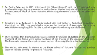  Dr. Smith Petersen in 1925, introduced the “three-flanged” nail , which provided very
good results regarding rotation control and a shorter time of restraint (from 4 to 2 weeks)
for treatment of Neck of femur fracture; eliminating the use of a cast for the pelvis and
ankle.
 Americans L. V. Rush and H. L. Rush worked with their father J. Rush Hack in Meridian,
Mississippi. In 1937, they published a paper on the treatment of Monteggia fractures by
axial fixation using long thin flexible steel wires positioned antegrade olecranon.
 They claimed, that biomechanical forces exerted by muscles abductors on the proximal
fragment of the femur were similar to those of the triceps on the olecranon fragment.
The Rush nails became the most common method of osteosynthesis in North America.
 The method continued in Vienna as the Ender school of fracture fixation and survives
today in flexible pinning for pediatric fractures.
 