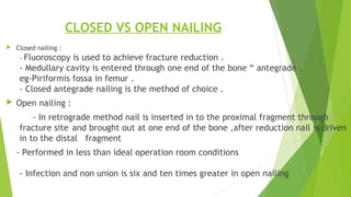 CLOSED VS OPEN NAILING
 Closed nailing :
- Fluoroscopy is used to achieve fracture reduction .
- Medullary cavity is entered through one end of the bone “ antegrade .
eg-Piriformis fossa in femur .
- Closed antegrade nailing is the method of choice .
 Open nailing :
- In retrograde method nail is inserted in to the proximal fragment through
fracture site and brought out at one end of the bone ,after reduction nail is driven
in to the distal fragment
- Performed in less than ideal operation room conditions
- Infection and non union is six and ten times greater in open nailing
 