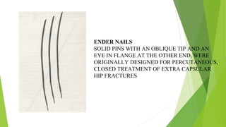 ENDER NAILS
SOLID PINS WITH AN OBLIQUE TIP AND AN
EYE IN FLANGE AT THE OTHER END, WERE
ORIGINALLY DESIGNED FOR PERCUTANEOUS,
CLOSED TREATMENT OF EXTRA CAPSULAR
HIP FRACTURES
 