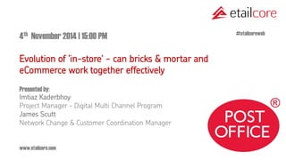 www.etailcore.com 
4th November 2014 | 15:00 PM 
Evolution of ‘in-store' - can bricks & mortar and eCommerce work together effectively 
Presented by: Imtiaz Kaderbhoy Project Manager – Digital Multi Channel Program 
James Scutt Network Change & Customer Coordination Manager 
#etailcoreweb  
