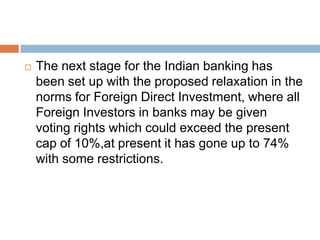 

The next stage for the Indian banking has
been set up with the proposed relaxation in the
norms for Foreign Direct Investment, where all
Foreign Investors in banks may be given
voting rights which could exceed the present
cap of 10%,at present it has gone up to 74%
with some restrictions.

 