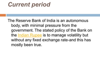 Current period
The Reserve Bank of India is an autonomous
body, with minimal pressure from the
government. The stated policy of the Bank on
the Indian Rupee is to manage volatility but
without any fixed exchange rate-and this has
mostly been true.

 