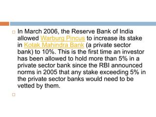 



In March 2006, the Reserve Bank of India
allowed Warburg Pincus to increase its stake
in Kotak Mahindra Bank (a private sector
bank) to 10%. This is the first time an investor
has been allowed to hold more than 5% in a
private sector bank since the RBI announced
norms in 2005 that any stake exceeding 5% in
the private sector banks would need to be
vetted by them.

 