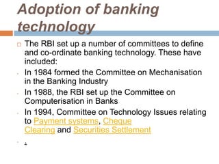 Adoption of banking
technology


-

-

-

-

The RBI set up a number of committees to define
and co-ordinate banking technology. These have
included:
In 1984 formed the Committee on Mechanisation
in the Banking Industry
In 1988, the RBI set up the Committee on
Computerisation in Banks
In 1994, Committee on Technology Issues relating
to Payment systems, Cheque
Clearing and Securities Settlement
.

 