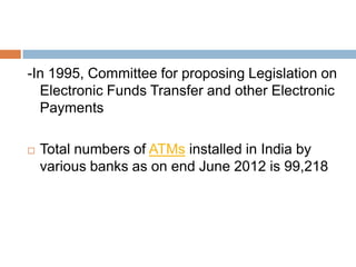 -In 1995, Committee for proposing Legislation on
Electronic Funds Transfer and other Electronic
Payments


Total numbers of ATMs installed in India by
various banks as on end June 2012 is 99,218

 