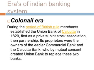 Era’s of indian banking
system


Colonail era

During the period of British rule merchants
established the Union Bank of Calcutta in
1829, first as a private joint stock association,
then partnership. Its proprietors were the
owners of the earlier Commercial Bank and
the Calcutta Bank, who by mutual consent
created Union Bank to replace these two
banks.

 