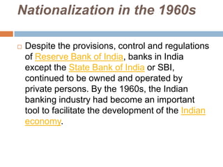 Nationalization in the 1960s


Despite the provisions, control and regulations
of Reserve Bank of India, banks in India
except the State Bank of India or SBI,
continued to be owned and operated by
private persons. By the 1960s, the Indian
banking industry had become an important
tool to facilitate the development of the Indian
economy.

 