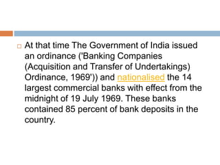 

At that time The Government of India issued
an ordinance ('Banking Companies
(Acquisition and Transfer of Undertakings)
Ordinance, 1969')) and nationalised the 14
largest commercial banks with effect from the
midnight of 19 July 1969. These banks
contained 85 percent of bank deposits in the
country.

 