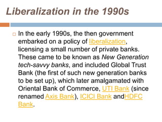 Liberalization in the 1990s


In the early 1990s, the then government
embarked on a policy of liberalization,
licensing a small number of private banks.
These came to be known as New Generation
tech-savvy banks, and included Global Trust
Bank (the first of such new generation banks
to be set up), which later amalgamated with
Oriental Bank of Commerce, UTI Bank (since
renamed Axis Bank), ICICI Bank andHDFC
Bank.

 