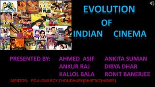 EVOLUTION
OF
INDIAN CINEMA
PRESENTED BY: AHMED ASIF ANKITA SUMAN
ANKUR RAJ DIBYA DHAR
KALLOL BALA RONIT BANERJEE
MENTOR: POULOMI ROY CHOUDHURY(BHATTACHARJEE)
 