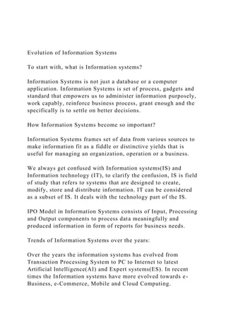 Evolution of Information Systems
To start with, what is Information systems?
Information Systems is not just a database or a computer
application. Information Systems is set of process, gadgets and
standard that empowers us to administer information purposely,
work capably, reinforce business process, grant enough and the
specifically is to settle on better decisions.
How Information Systems become so important?
Information Systems frames set of data from various sources to
make information fit as a fiddle or distinctive yields that is
useful for managing an organization, operation or a business.
We always get confused with Information systems(IS) and
Information technology (IT), to clarify the confusion, IS is field
of study that refers to systems that are designed to create,
modify, store and distribute information. IT can be considered
as a subset of IS. It deals with the technology part of the IS.
IPO Model in Information Systems consists of Input, Processing
and Output components to process data meaningfully and
produced information in form of reports for business needs.
Trends of Information Systems over the years:
Over the years the information systems has evolved from
Transaction Processing System to PC to Internet to latest
Artificial Intelligence(AI) and Expert systems(ES). In recent
times the Information systems have more evolved towards e-
Business, e-Commerce, Mobile and Cloud Computing.
 