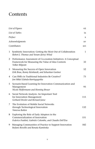 Contents


List of Figures                                                       vii

List of Tables                                                         ix

Preface                                                                 x

Acknowledgments                                                        xv

Contributors                                                          xvi

1   Symbiotic Innovation: Getting the Most Out of Collaboration         1
    Robert J. Thomas and Yoram (Jerry) Wind

2   Performance Assessment of Co-creation Initiatives: A Conceptual
    Framework for Measuring the Value of Idea Contests                 32
    Volker Bilgram

3   Measuring the Success of Open Innovation                           52
    Erik Brau, Ronny Reinhardt, and Sebastian Gurtner

4   Can SMEs in Traditional Industries Be Creative?                    75
    Jon Mikel Zabala-Iturriagagoitia

5   Scenario-based Learning for Innovation Communication and
    Management                                                         95
    Nicole Pfeffermann and Henning Breuer

6   Social Network Analysis: An Important Tool
    for Innovation Management                                         115
    Gerhard Drexler and Bernard Janse

7   The Evolution of Mobile Social Networks
    through Technological Innovation                                  132
    Vanessa Ratten

8   Exploring the Role of Early Adopters in the
    Commercialization of Innovation                                   151
    Federico Frattini, Gabriele Colombo, and Claudio Dell’Era
9 Managing Communities of Practice to Support Innovation              182
  Stefano Borzillo and Renata Kaminska




                                       v
 