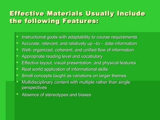 Effective Materials Usually IncludeEffective Materials Usually Include
the following Features:the following Features:
 Instructional goals with adaptability to course requirementsInstructional goals with adaptability to course requirements
 Accurate, relevant, and relatively up –to - date informationAccurate, relevant, and relatively up –to - date information
 Well- organized, coherent, and unified flow of informationWell- organized, coherent, and unified flow of information
 Appropriate reading level and vocabularyAppropriate reading level and vocabulary
 Effective layout, visual presentation, and physical featuresEffective layout, visual presentation, and physical features
 Real world application of informational skillsReal world application of informational skills
 Small concepts taught as variations on larger themesSmall concepts taught as variations on larger themes
 Multidisciplinary content with multiple rather than singleMultidisciplinary content with multiple rather than single
perspectivesperspectives
 Absence of stereotypes and biasesAbsence of stereotypes and biases
 