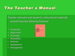 The Teacher´s ManualThe Teacher´s Manual
Teacher manual’s and student’s instructional materialsTeacher manual’s and student’s instructional materials
should have the following featuresshould have the following features::
 PracticalityPracticality
 AlignnmentAlignnment
 CoverageCoverage
 ReadabilityReadability
 MethodsMethods
 AssessmentAssessment
 ManagementManagement
 