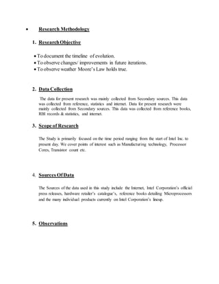  Research Methodology
1. ResearchObjective
 To document the timeline of evolution.
 To observe changes/ improvements in future iterations.
 To observe weather Moore’s Law holds true.
2. Data Collection
The data for present research was mainly collected from Secondary sources. This data
was collected from reference, statistics and internet. Data for present research were
mainly collected from Secondary sources. This data was collected from reference books,
RBI records & statistics, and internet.
3. Scope of Research
The Study is primarily focused on the time period ranging from the start of Intel Inc. to
present day. We cover points of interest such as Manufacturing technology, Processor
Cores, Transistor count etc.
4. Sources OfData
The Sources of the data used in this study include the Internet, Intel Corporation’s official
press releases, hardware retailer’s catalogue’s, reference books detailing Microprocessors
and the many individual products currently on Intel Corporation’s lineup.
5. Observations
 