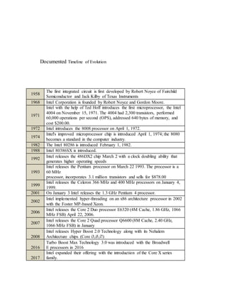 Documented Timeline of Evolution
1958
The first integrated circuit is first developed by Robert Noyce of Fairchild
Semiconductor and Jack Kilby of Texas Instruments
1968 Intel Corporation is founded by Robert Noyce and Gordon Moore.
1971
Intel with the help of Ted Hoff introduces the first microprocessor, the Intel
4004 on November 15, 1971. The 4004 had 2,300 transistors, performed
60,000 operations per second (OPS), addressed 640 bytes of memory, and
cost $200.00.
1972 Intel introduces the 8008 processor on April 1, 1972.
1974
Intel's improved microprocessor chip is introduced April 1, 1974; the 8080
becomes a standard in the computer industry.
1982 The Intel 80286 is introduced February 1, 1982.
1988 Intel 80386SX is introduced.
1992
Intel releases the 486DX2 chip March 2 with a clock doubling ability that
generates higher operating speeds
1993
Intel releases the Pentium processor on March 22 1993. The processor is a
60 MHz
processor, incorporates 3.1 million transistors and sells for $878.00
1999
Intel releases the Celeron 366 MHz and 400 MHz processors on January 4,
1999.
2001 On January 3 Intel releases the 1.3 GHz Pentium 4 processor.
2002
Intel implemented hyper-threading on an x86 architecture processor in 2002
with the Foster MP-based Xeon.
2006
Intel releases the Core 2 Duo processor E6320 (4M Cache, 1.86 GHz, 1066
MHz FSB) April 22, 2006.
2007
Intel releases the Core 2 Quad processor Q6600 (8M Cache, 2.40 GHz,
1066 MHz FSB) in January
2008
Intel releases Hyper Boost 2.0 Technology along with its Nehalem
Architecture chips (Core i3,i5,i7)
2016
Turbo Boost Max Technology 3.0 was introduced with the Broadwell
E processors in 2016
2017
Intel expanded their offering with the introduction of the Core X series
family.
 