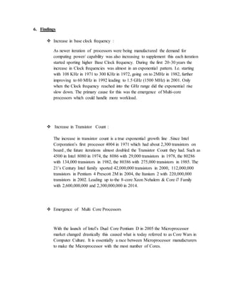 6. Findings
 Increase in base clock frequency :
As newer iteration of processors were being manufactured the demand for
computing power/ capability was also increasing to supplement this each iteration
started sporting higher Base Clock frequency. During the first 20-30 years the
increase in Clock frequencies was almost in an exponential pattern. I.e. starting
with 108 KHz in 1971 to 300 KHz in 1972, going on to 2MHz in 1982, further
improving to 60 MHz in 1992 leading to 1.5 GHz (1500 MHz) in 2001. Only
when the Clock frequency reached into the GHz range did the exponential rise
slow down. The primary cause for this was the emergence of Multi-core
processors which could handle more workload.
 Increase in Transistor Count :
The increase in transistor count is a true exponential growth line .Since Intel
Corporation’s first processor 4004 in 1971 which had about 2,300 transistors on
board , the future iterations almost doubled the Transistor Count they had. Such as
4500 in Intel 8080 in 1974, the 8086 with 29,000 transistors in 1978, the 80286
with 134,000 transistors in 1982, the 80386 with 275,000 transistors in 1985. The
21’s Century Intel family sported 42,000,000 transistors in 2000, 112,000,000
transistors in Pentium 4 Prescott 2M in 2004, the Itanium 2 with 220,000,000
transistors in 2002. Leading up to the 8-core Xeon Nehalem & Core i7 Family
with 2,600,000,000 and 2,300,000,000 in 2014.
 Emergence of Multi Core Processors
With the launch of Intel’s Dual Core Pentium D in 2005 the Microprocessor
market changed drastically this caused what is today referred to as Core Wars in
Computer Culture. It is essentially a race between Microprocessor manufacturers
to make the Microprocessor with the most number of Cores.
 
