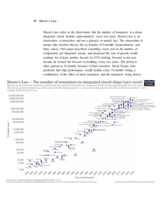  Moore’s Law :
Moore's law refers to the observation that the number of transistors in a dense
integrated circuit doubles approximately every two years. Moore's law is an
observation or projection and not a physical or natural law. The observation is
named after Gordon Moore, the co-founder of Fairchild Semiconductor and
Intel, whose 1965 paper described a doubling every year in the number of
components per integrated circuit, and projected this rate of growth would
continue for at least another decade. In 1975, looking forward to the next
decade, he revised the forecast to doubling every two years. The period is
often quoted as 18 months because of Intel executive David House, who
predicted that chip performance would double every 18 months (being a
combination of the effect of more transistors and the transistors being faster).
 