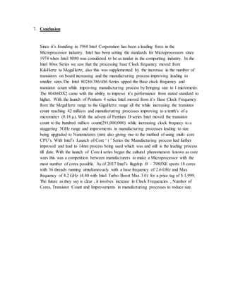 7. Conclusion
Since it’s founding in 1968 Intel Corporation has been a leading force in the
Microprocessor industry. Intel has been setting the standards for Microprocessors since
1974 when Intel 8080 was considered to be as tandar in the compurting industry. In the
Intel 80xx Series we saw that the processing base Clock frequency moved from
KiloHertz to MegaHertz, also this was supplemented by the increrase in the number of
transistors on board increasing and the manufacturing process improving leading to
smaller sizes.The Intel 80286/386/486 Series upped the Base clock frequency and
transistor count while improving manufacturing process by bringing size to 1 micrometer.
The 80486DX2 came with the ability to improve it’s performance from stated standard to
higher. With the launch of Pentium 4 series Intel moved from it’s Base Clock Frequency
from the MegaHertz range to the GigaHertz range all the while increasing the transistor
count reaching 42 milliion and manufacturing processes improving to a tenth’s of a
micrometer (0.18 μ). With the advent of Pentium D series Intel moved the transistor
count to the hundred million count(291,000,000) while increasing clock frequecy to a
staggering 3GHz range and improvments in manufacturing processes leading to size
being upgraded to Nanometeres (nm) also giving rise to the method of using multi core
CPU’s. With Intel’s Launch of Core ‘ i ’ Series the Manufacturing process had further
improved and lead to 14nm process being used which was and still is the leading process
till date. With the launch of Core i series began the cultural phenomenom known as core
wars this was a competition between manufacturers to make a Microprocessor with the
most number of cores possible. As of 2017 Intel’s flagship i9 – 7980XE sports 18 cores
with 36 threads running simultaneously with a base frequency of 2.6 GHz and Max
frequency of 4.2 GHz (4.40 with Intel Turbo Boost Max 3.0) for a price tag of $ 1,999.
The future as they say is clear , it involves increase in Clock Frequencies , Number of
Cores, Transistor Count and Improvements in manufacturing processes to reduce size.
 