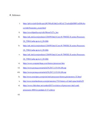  References
i. https://ipfs.io/ipfs/QmXoypizjW3WknFiJnKLwHCnL72vedxjQkDDP1mXWo6u
co/wiki/Transistor_count.html
ii. https://en.wikipedia.org/wiki/Moore%27s_law
iii. https://ark.intel.com/products/126699/Intel-Core-i9-7980XE-X-series-Processor-
24_75M-Cache-up-to-4_20-GHz
iv. https://ark.intel.com/products/126699/Intel-Core-i9-7980XE-X-series-Processor-
24_75M-Cache-up-to-4_20-GHz
v. https://ark.intel.com/products/126699/Intel-Core-i9-7980XE-X-series-Processor-
24_75M-Cache-up-to-4_20-GHz
vi. https://www.computerhope.com/history/processor.htm
vii. https://www.pcmag.com/article2/0,2817,1151181,00.asp
viii. https://www.pcmag.com/article2/0,2817,1151181,00.asp
ix. http://www.tomsitpro.com/print/intel-processor-history,picturestory-32.html
x. http://www.tomshardware.com/picturestory/710-history-of-intel-cpus.html#s29
xi. https://www.slideshare.net/sandesh267/evolution-of-processor-intel-amd-
processors-4004-to-pentium-i3-i7-celeron
xii.
 