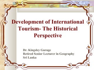 Development of International
Tourism- The Historical
Perspective
Dr. Kingsley Guruge
Retired Senior Lecturer in Geography
Sri Lanka
 