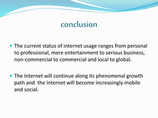 conclusion
 The current status of internet usage ranges from personal
to professional, mere entertainment to serious business,
non-commercial to commercial and local to global.
 The Internet will continue along its phenomenal growth
path and the Internet will become increasingly mobile
and social.
 