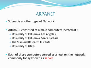 ARPANET
 Subnet is another type of Network.
 ARPANET consisted of 4 main computers located at :
 University of California, Los Angeles.
 University of California, Santa Barbara.
 The Stanford Research Institute.
 University of Utah.
 Each of these computers served as a host on the network,
commonly today known as server.
 