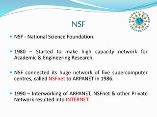 NSF
 NSF - National Science Foundation.
 1980 – Started to make high capacity network for
Academic & Engineering Research.
 NSF connected its huge network of five supercomputer
centres, called NSFnet to ARPANET in 1986.
 1990 – Interworking of ARPANET, NSFnet & other Private
Network resulted into INTERNET.
 
