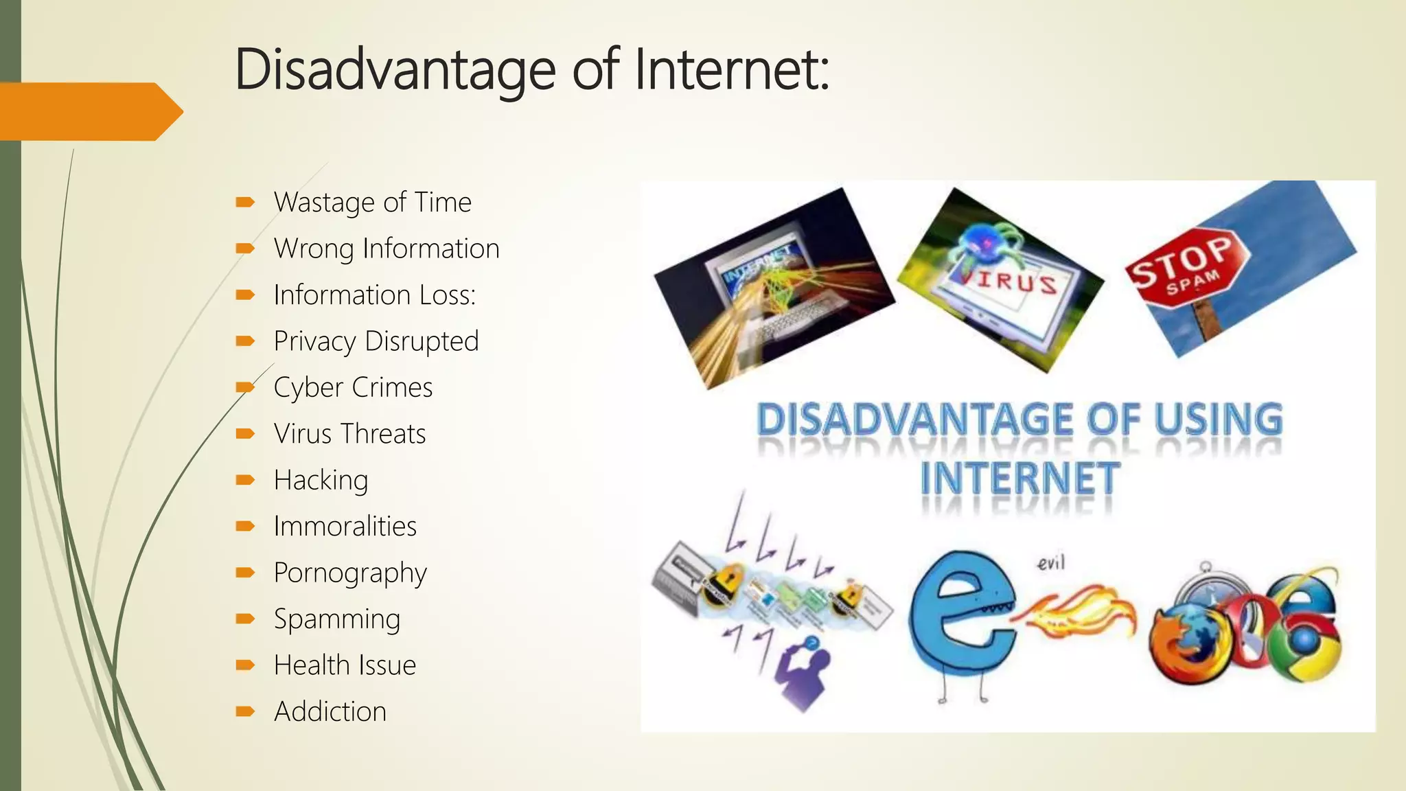 Disadvantage of Internet:
 Wastage of Time
 Wrong Information
 Information Loss:
 Privacy Disrupted
 Cyber Crimes
 Virus Threats
 Hacking
 Immoralities
 Pornography
 Spamming
 Health Issue
 Addiction
 