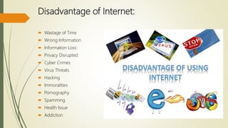 Disadvantage of Internet:
 Wastage of Time
 Wrong Information
 Information Loss:
 Privacy Disrupted
 Cyber Crimes
 Virus Threats
 Hacking
 Immoralities
 Pornography
 Spamming
 Health Issue
 Addiction
 