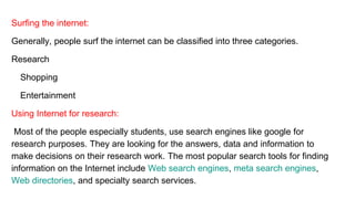 Surfing the internet:
Generally, people surf the internet can be classified into three categories.
Research
Shopping
Entertainment
Using Internet for research:
Most of the people especially students, use search engines like google for
research purposes. They are looking for the answers, data and information to
make decisions on their research work. The most popular search tools for finding
information on the Internet include Web search engines, meta search engines,
Web directories, and specialty search services.
 