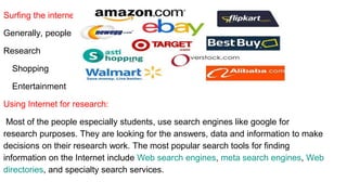Surfing the internet:
Generally, people surf the internet can be classified into three categories.
Research
Shopping
Entertainment
Using Internet for research:
Most of the people especially students, use search engines like google for
research purposes. They are looking for the answers, data and information to make
decisions on their research work. The most popular search tools for finding
information on the Internet include Web search engines, meta search engines, Web
directories, and specialty search services.
 