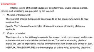 Entertainment:
Internet is one of the best sources of entertainment. Music, videos, games,
movies and socializing are provided by the internet.
1. Musical entertainment:
There are lot of sites that provide free music to all the people who wants to hear
music online.
Spotify, YouTube are the examples of free online music streaming platforms
available.
2. Videos or movies:
The video clips or the full-length movie is the second most common and well-known
entertainment method available on the internet. The online streaming platform
allows the user to experience movies and web series with either paid or free of cost.
NETFLIX, AMAZON PRIME are the examples of online video streaming platforms.
 