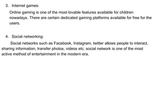 3. Internet games:
Online gaming is one of the most lovable features available for children
nowadays. There are certain dedicated gaming platforms available for free for the
users.
4. Social networking:
Social networks such as Facebook, Instagram, twitter allows people to interact,
sharing information, transfer photos, videos etc. social network is one of the most
active method of entertainment in the modern era.
 