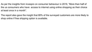 As per the insights from invespro on consumer behaviour in 2019, “More than half of
the us consumers who have access to internet using online shopping as their choice
at least once in a month”.
The report also gave the insight that 80% of the surveyed customers are more likely to
shop online if free shipping option is available.
 