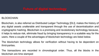 Future of digital technology
BLOCKCHAIN:
Blockchain, is also referred as Distributed Ledger Technology [DLI], makes the history of
any digital assets unalterable and transparent through the use of decentralization and
cryptographic hashing. Blockchain is a promising and revolutionary technology because,
it helps to reduce risk, eliminate fraud by bringing transparency in a scalable way for the
users. Here a couple of the advantages of blockchain technology are listed below.
The blockchain technology allows for verification without having to be dependent on
third-parties.
The transactions are recorded in chronological order. Thus, all the blocks in the
blockchain are time stamped
 
