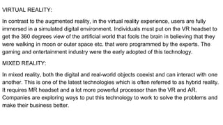 VIRTUAL REALITY:
In contrast to the augmented reality, in the virtual reality experience, users are fully
immersed in a simulated digital environment. Individuals must put on the VR headset to
get the 360 degrees view of the artificial world that fools the brain in believing that they
were walking in moon or outer space etc. that were programmed by the experts. The
gaming and entertainment industry were the early adopted of this technology.
MIXED REALITY:
In mixed reality, both the digital and real-world objects coexist and can interact with one
another. This is one of the latest technologies which is often referred to as hybrid reality.
It requires MR headset and a lot more powerful processor than the VR and AR.
Companies are exploring ways to put this technology to work to solve the problems and
make their business better.
 