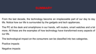 SUMMARY
From the last decade, the technology become an irreplaceable part of our day to day
life. Notice how our life is surrounded by the gadgets and tech appliances.
The PC at the desk and smartphone in our hands, wifi routers, smart watches and a lot
more. All these are the examples of how technology have transformed every aspects of
our life.
The technological impact on the consumers can be classified into two categories.
Positive impacts
Negative impacts
 