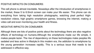 POSITIVE IMPACTS ON CONSUMERS:
The cell phone is almost inevitable. Nowadays after the introduction of smartphones in
the market, these 5 to 6.5inch screen can make your life easier. This phone can do
everything from taking high resolution photographs, watching pixel perfect High-
resolution videos, high graphic smartphone games, browsing the internet, making a
video call and even monitoring your health and fitness.
NEGATIVE IMPACTS ON CONSUMER:
Although there are lots of positive points about the technology there are also negative
effects of technology on humans.Although the smartphone made our life simple, it
makes people lazier. The rise of dependency on these technologies make peoples life
sedated and less active in lifestyle.In this modern era, the addiction to smartphone by
the young generation increases rapidly. This is a serious issue that needs to be
addressed in effective way.
 