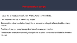 Presentation script:
I would like to introduce myself, I am AKSHAY and I am from India.
I am very much excited to present my project.
Before getting into presentation I would like to show some interesting facts about the mighty
internet.
The internet you see today is expanding faster than you can imagine.
The estimates and data released by Google have revealed some unbelievable facts about the
internet.
 