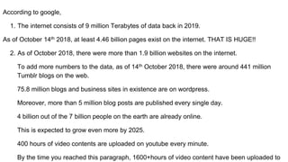 According to google,
1. The internet consists of 9 million Terabytes of data back in 2019.
As of October 14th 2018, at least 4.46 billion pages exist on the internet. THAT IS HUGE!!
2. As of October 2018, there were more than 1.9 billion websites on the internet.
To add more numbers to the data, as of 14th October 2018, there were around 441 million
Tumblr blogs on the web.
75.8 million blogs and business sites in existence are on wordpress.
Moreover, more than 5 million blog posts are published every single day.
4 billion out of the 7 billion people on the earth are already online.
This is expected to grow even more by 2025.
400 hours of video contents are uploaded on youtube every minute.
By the time you reached this paragraph, 1600+hours of video content have been uploaded to
 