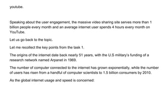 youtube.
Speaking about the user engagement, the massive video sharing site serves more than 1
billion people every month and an average internet user spends 4 hours every month on
YouTube.
Let us go back to the topic.
Let me recollect the key points from the task 1.
The origins of the internet date back nearly 51 years, with the U.S military’s funding of a
research network named Arpanet in 1969.
The number of computer connected to the internet has grown exponentially, while the number
of users has risen from a handful of computer scientists to 1.5 billion consumers by 2010.
As the global internet usage and speed is concerned:
 