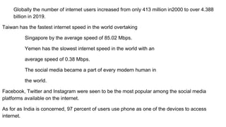 Globally the number of internet users increased from only 413 million in2000 to over 4.388
billion in 2019.
Taiwan has the fastest internet speed in the world overtaking
Singapore by the average speed of 85.02 Mbps.
Yemen has the slowest internet speed in the world with an
average speed of 0.38 Mbps.
The social media became a part of every modern human in
the world.
Facebook, Twitter and Instagram were seen to be the most popular among the social media
platforms available on the internet.
As for as India is concerned, 97 percent of users use phone as one of the devices to access
internet.
 