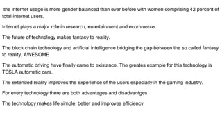 the internet usage is more gender balanced than ever before with women comprising 42 percent of
total internet users.
Internet plays a major role in research, entertainment and ecommerce.
The future of technology makes fantasy to reality.
The block chain technology and artificial intelligence bridging the gap between the so called fantasy
to reality. AWESOME
The automatic driving have finally came to existance. The greates example for this technology is
TESLA automatic cars.
The extended reality improves the experience of the users especially in the gaming industry.
For every technology there are both advantages and disadvantges.
The technology makes life simple, better and improves efficiency
 