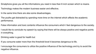 Smatphone gives you all the informations you need in less than 6 inch screen which is insane.
Technology makes the modern business easier and effective.
In the same time there are also some disadvantages.
The youths get distracted by spending more time on the internet which affects the academic
performance.
False information and toxic contents influence the consumers which I feel dangerous to the society.
I would like to conclude my speech by saying that there will be always positive and negative points
in everything.
Drinking water is good for health but
If you consume water more than the threshold level it becomes dangerous to life.
I encourage the consumers to utilize the positive influence of the technology and try to avoid the
negative influence.
 