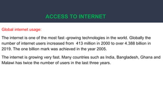 ACCESS TO INTERNET
Global internet usage:
The internet is one of the most fast -growing technologies in the world. Globally the
number of internet users increased from 413 million in 2000 to over 4.388 billion in
2019. The one billion mark was achieved in the year 2005.
The internet is growing very fast. Many countries such as India, Bangladesh, Ghana and
Malawi has twice the number of users in the last three years.
 