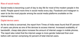 Rise of social media:
Social media is becoming a part of day to day life for most of the modern people in the
world. People spend more time in social media every day. Facebook and Instagram is
seen to be the most popular among the social media platforms available on the
internet today.
Digital device users:
As for as India is concerned, the report from Times of India news found that 97 percent
of users use phone as one of the devices to access internet. Increased availability of
bandwidth, cheap data plans increase the amount of internet usage in mobile phones.
The report also noted that the internet usage is more gender balanced than ever
before with women comprising 42 percent of total internet users.
 