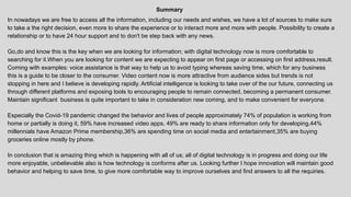 Summary
In nowadays we are free to access all the information, including our needs and wishes, we have a lot of sources to make sure
to take a the right decision, even more to share the experience or to interact more and more with people. Possibility to create a
relationship or to have 24 hour support and to don't be step back with any news.
Go,do and know this is the key when we are looking for information; with digital technology now is more comfortable to
searching for it.When you are looking for content we are expecting to appear on first page or accessing on first address,result.
Coming with examples: voice assistance is that way to help us to avoid typing whereas saving time, which for any business
this is a guide to be closer to the consumer. Video content now is more attractive from audience sides but trends is not
stopping in here and I believe is developing rapidly. Artificial intelligence is looking to take over of the our future, connecting us
through different platforms and exposing tools to encouraging people to remain connected, becoming a permanent consumer.
Maintain significant business is quite important to take in consideration new coming, and to make convenient for everyone.
Especially the Covid-19 pandemic changed the behavior and lives of people approximately 74% of population is working from
home or partially is doing it, 59% have increased video apps, 49% are ready to share information only for developing,44%
millennials have Amazon Prime membership,36% are spending time on social media and entertainment,35% are buying
groceries online mostly by phone.
In conclusion that is amazing thing which is happening with all of us; all of digital technology is in progress and doing our life
more enjoyable, unbelievable also is how technology is conforms after us. Looking further I hope innovation will maintain good
behavior and helping to save time, to give more comfortable way to improve ourselves and find answers to all the requiries.
 